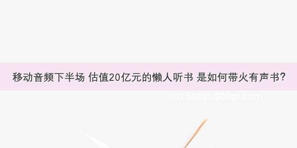 移动音频下半场 估值20亿元的懒人听书 是如何带火有声书？