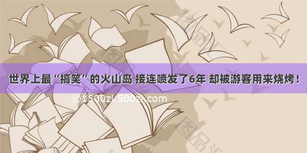 世界上最“搞笑”的火山岛 接连喷发了6年 却被游客用来烧烤！