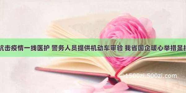 给抗击疫情一线医护 警务人员提供机动车审验 我省国企暖心举措显担当