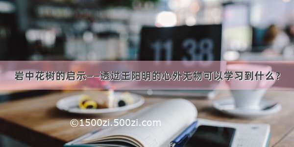 岩中花树的启示——透过王阳明的心外无物可以学习到什么？