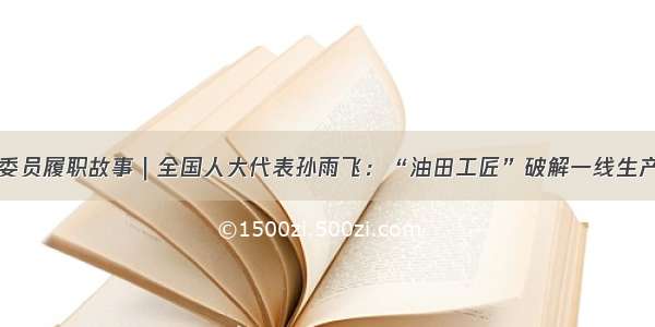 代表委员履职故事｜全国人大代表孙雨飞：“油田工匠”破解一线生产难题