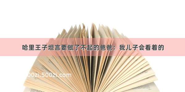 哈里王子坦言要做了不起的爸爸：我儿子会看着的