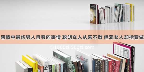 感情中最伤男人自尊的事情 聪明女人从来不做 但笨女人却抢着做