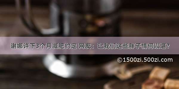 谢娜许下3个月减肥约定 网友：让我们这些胖子情何以堪？