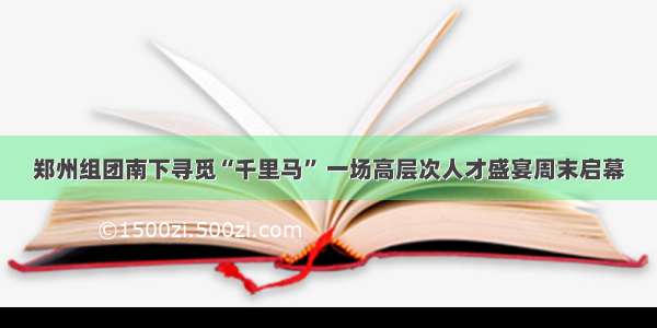 郑州组团南下寻觅“千里马” 一场高层次人才盛宴周末启幕