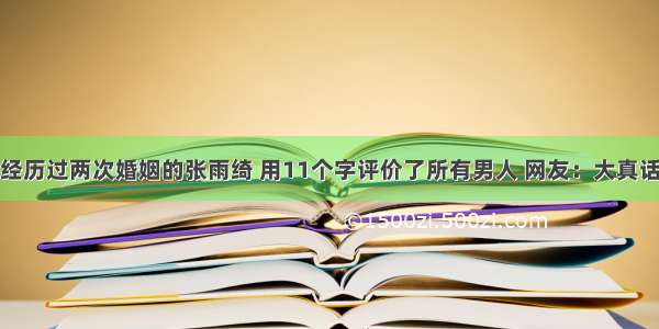 经历过两次婚姻的张雨绮 用11个字评价了所有男人 网友：大真话