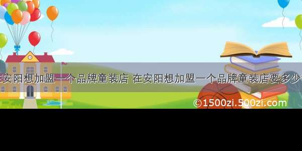 在安阳想加盟一个品牌童装店 在安阳想加盟一个品牌童装店要多少钱