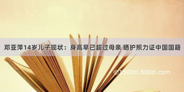 邓亚萍14岁儿子现状：身高早已超过母亲 晒护照力证中国国籍