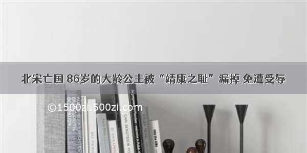 北宋亡国 86岁的大龄公主被“靖康之耻”漏掉 免遭受辱