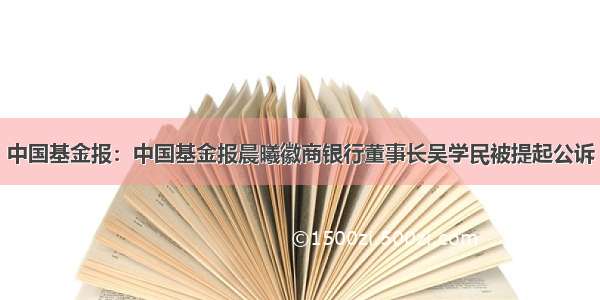 中国基金报：中国基金报晨曦徽商银行董事长吴学民被提起公诉