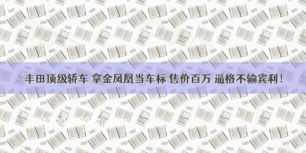 丰田顶级轿车 拿金凤凰当车标 售价百万 逼格不输宾利！