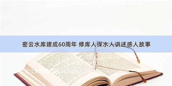 密云水库建成60周年 修库人保水人讲述感人故事