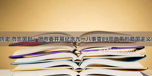 「铭记历史 勿忘国耻」团市委开展纪念九一八事变89周年系列爱国主义教育活动