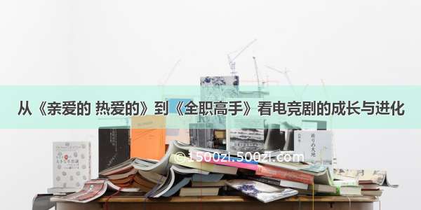 从《亲爱的 热爱的》到《全职高手》看电竞剧的成长与进化