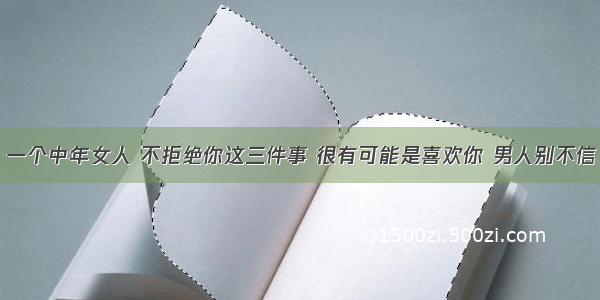 一个中年女人 不拒绝你这三件事 很有可能是喜欢你 男人别不信