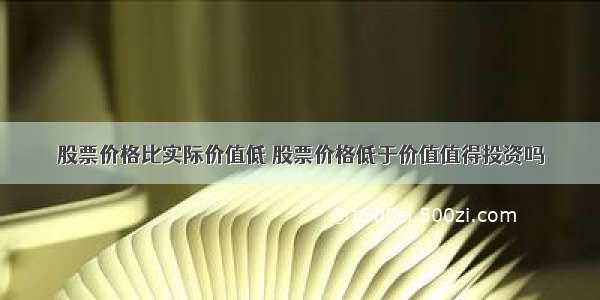 股票价格比实际价值低 股票价格低于价值值得投资吗