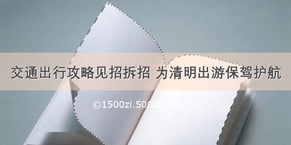 交通出行攻略见招拆招 为清明出游保驾护航