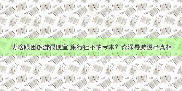 为啥跟团旅游很便宜 旅行社不怕亏本？资深导游说出真相