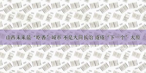 山西未来最“吃香”城市 不是大同长治 或成“下一个”太原