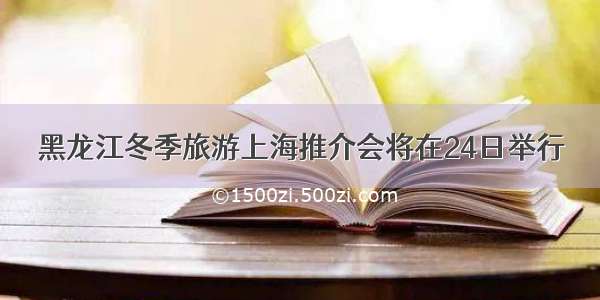 黑龙江冬季旅游上海推介会将在24日举行
