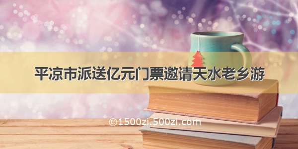 平凉市派送亿元门票邀请天水老乡游