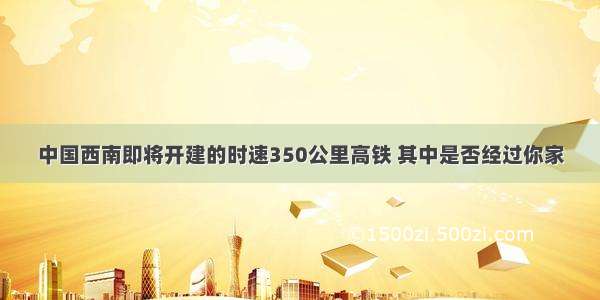 中国西南即将开建的时速350公里高铁 其中是否经过你家