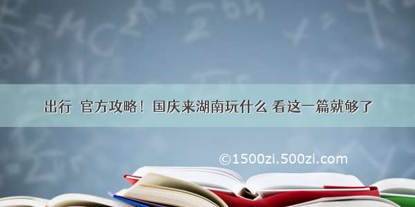 出行｜官方攻略！国庆来湖南玩什么 看这一篇就够了