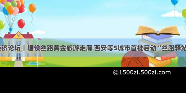 欧亚经济论坛｜建设丝路黄金旅游走廊 西安等5城市首批启动“丝路驿站”计划