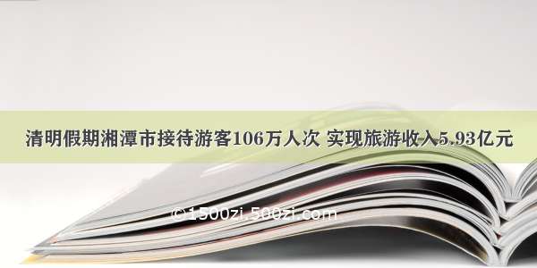 清明假期湘潭市接待游客106万人次 实现旅游收入5.93亿元