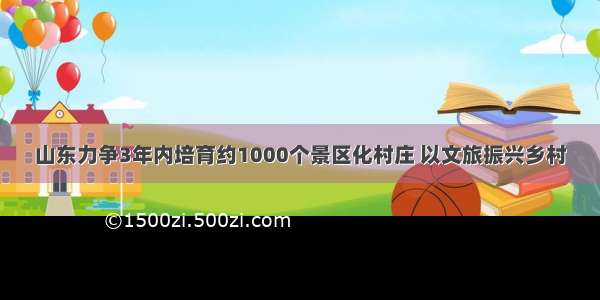 山东力争3年内培育约1000个景区化村庄 以文旅振兴乡村