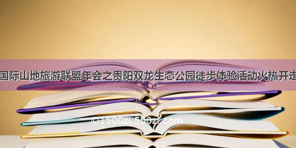 国际山地旅游联盟年会之贵阳双龙生态公园徒步体验活动火热开走