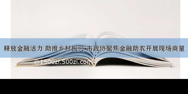 释放金融活力 助推乡村振兴 市政协聚焦金融助农开展现场商量