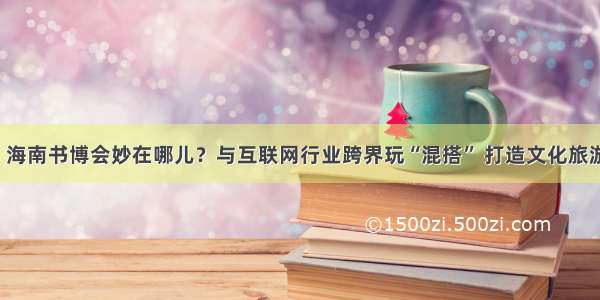 中国发布丨海南书博会妙在哪儿？与互联网行业跨界玩“混搭” 打造文化旅游“打卡”地