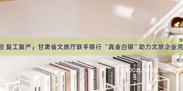 「抓好防控 复工复产」甘肃省文旅厅联手银行 “真金白银”助力文旅企业克服疫情影响