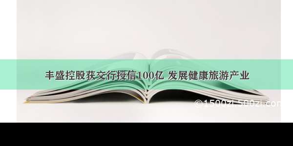 丰盛控股获交行授信100亿 发展健康旅游产业