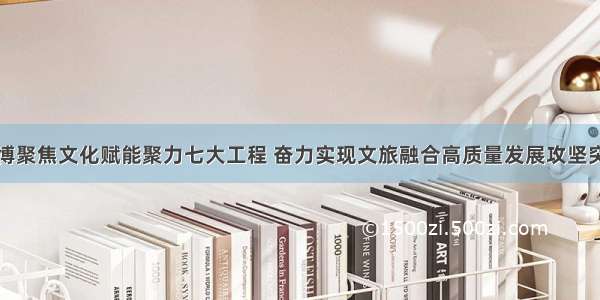 淄博聚焦文化赋能聚力七大工程 奋力实现文旅融合高质量发展攻坚突破