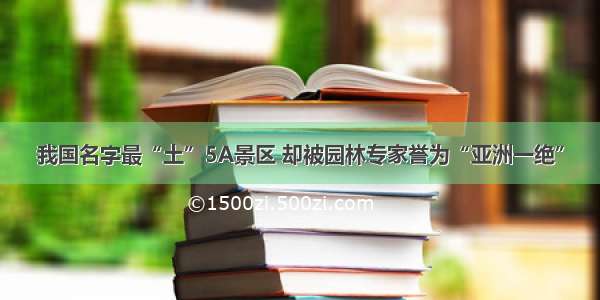 我国名字最“土”5A景区 却被园林专家誉为“亚洲一绝”