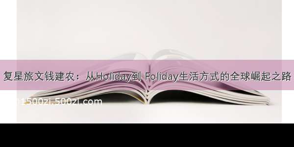 复星旅文钱建农：从Holiday到 Foliday生活方式的全球崛起之路