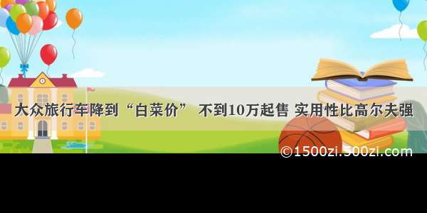 大众旅行车降到“白菜价” 不到10万起售 实用性比高尔夫强