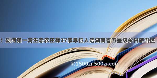 快讯！浏河第一湾生态农庄等37家单位入选湖南省五星级乡村旅游区（点）