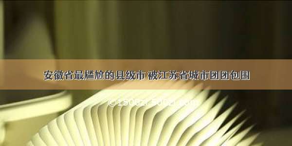 安徽省最尴尬的县级市 被江苏省城市团团包围