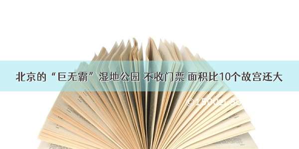 北京的“巨无霸”湿地公园 不收门票 面积比10个故宫还大