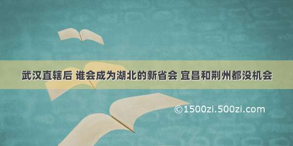 武汉直辖后 谁会成为湖北的新省会 宜昌和荆州都没机会