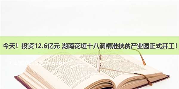 今天！投资12.6亿元 湖南花垣十八洞精准扶贫产业园正式开工！