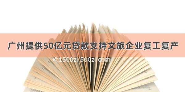 广州提供50亿元贷款支持文旅企业复工复产