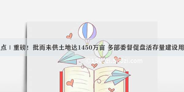 焦点｜重磅！批而未供土地达1450万亩 多部委督促盘活存量建设用地