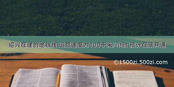 绍兴在建的地铁线 运营速度为100千米/小时 预计在底开通