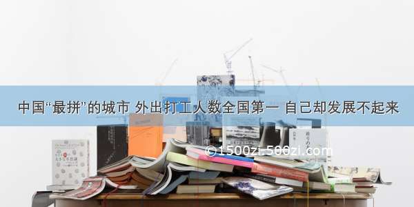 中国“最拼”的城市 外出打工人数全国第一 自己却发展不起来