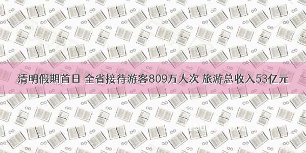 清明假期首日 全省接待游客809万人次 旅游总收入53亿元