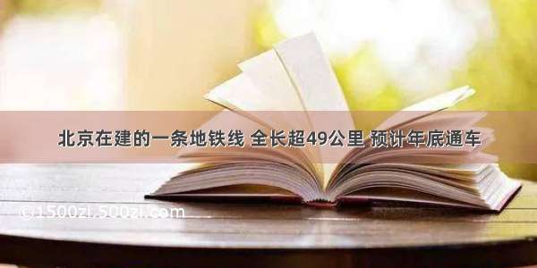 北京在建的一条地铁线 全长超49公里 预计年底通车